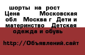 шорты  на  рост 122 › Цена ­ 200 - Московская обл., Москва г. Дети и материнство » Детская одежда и обувь   